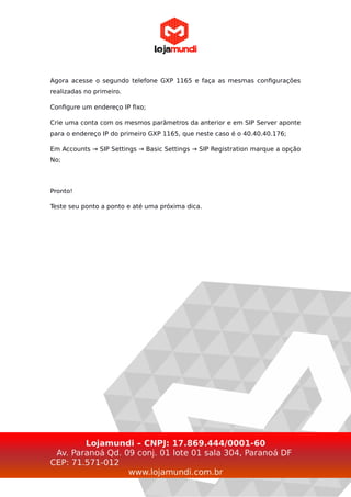 Agora acesse o segundo telefone GXP 1165 e faça as mesmas configurações
realizadas no primeiro.
Configure um endereço IP fixo;
Crie uma conta com os mesmos parâmetros da anterior e em SIP Server aponte
para o endereço IP do primeiro GXP 1165, que neste caso é o 40.40.40.176;
Em Accounts → SIP Settings → Basic Settings → SIP Registration marque a opção
No;
Pronto!
Teste seu ponto a ponto e até uma próxima dica.
Lojamundi – CNPJ: 17.869.444/0001-60
Av. Paranoá Qd. 09 conj. 01 lote 01 sala 304, Paranoá DF
CEP: 71.571-012
www.lojamundi.com.br
 