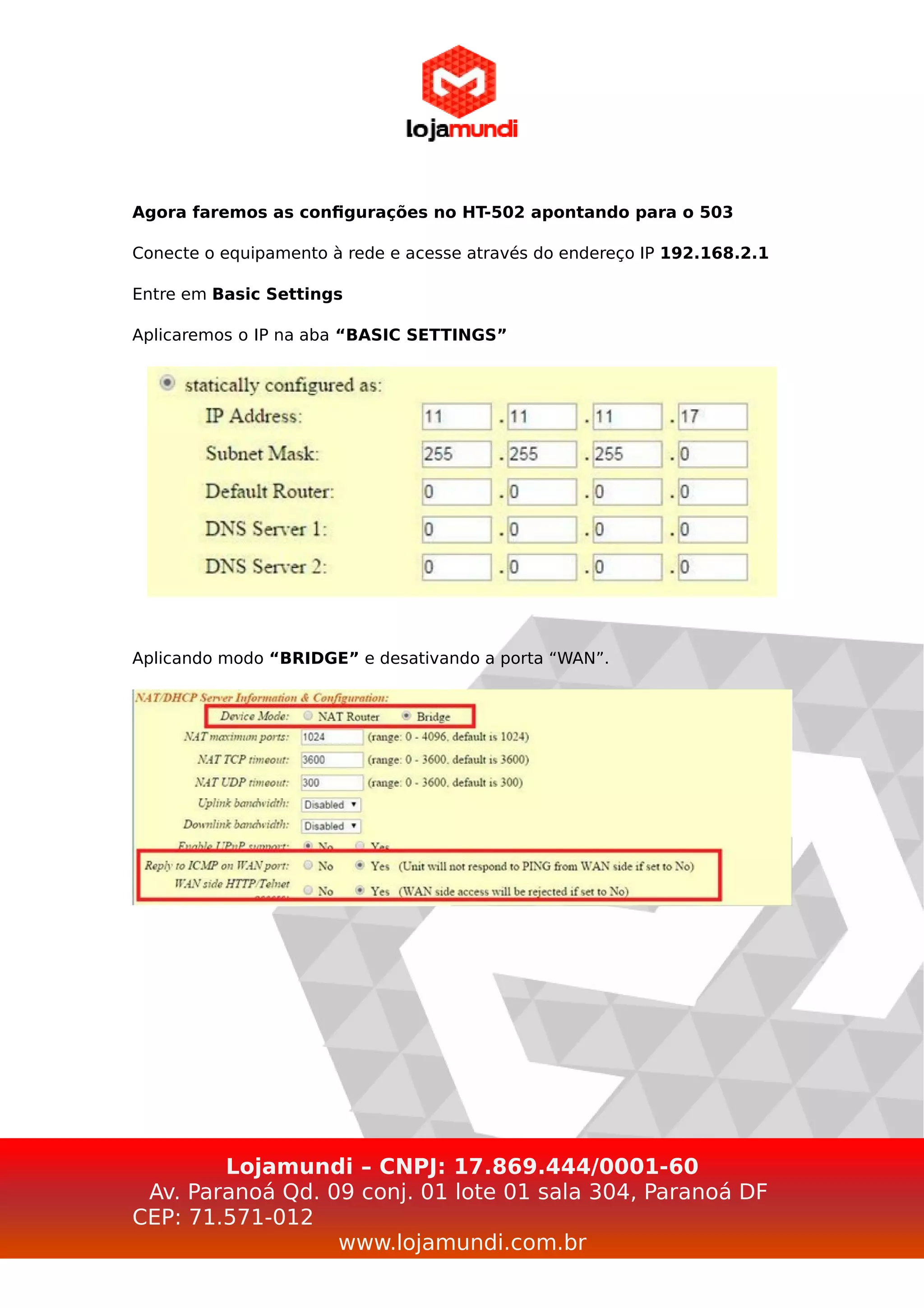 Agora faremos as configurações no HT-502 apontando para o 503
Conecte o equipamento à rede e acesse através do endereço IP 192.168.2.1
Entre em Basic Settings
Aplicaremos o IP na aba “BASIC SETTINGS”
Aplicando modo “BRIDGE” e desativando a porta “WAN”.
Lojamundi – CNPJ: 17.869.444/0001-60
Av. Paranoá Qd. 09 conj. 01 lote 01 sala 304, Paranoá DF
CEP: 71.571-012
www.lojamundi.com.br
 
