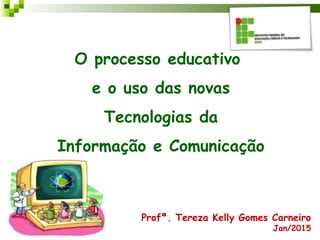 O processo educativo
e o uso das novas
Tecnologias da
Informação e Comunicação
Profª. Tereza Kelly Gomes Carneiro
Jan/2015
 