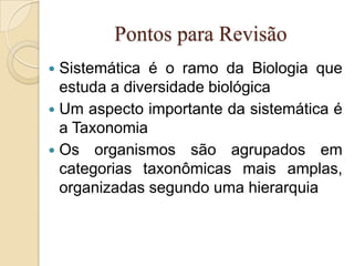 Pontos para Revisão
 Sistemática é o ramo da Biologia que
  estuda a diversidade biológica
 Um aspecto importante da sistemática é
  a Taxonomia
 Os organismos são agrupados em
  categorias taxonômicas mais amplas,
  organizadas segundo uma hierarquia
 
