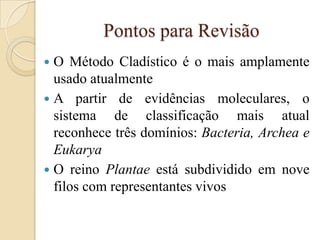 Pontos para Revisão
 O Método Cladístico é o mais amplamente
  usado atualmente
 A partir de evidências moleculares, o
  sistema de classificação mais atual
  reconhece três domínios: Bacteria, Archea e
  Eukarya
 O reino Plantae está subdividido em nove
  filos com representantes vivos
 