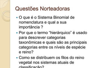 Questões Norteadoras
 O que é o Sistema Binomial de
  nomenclatura e qual a sua
  importância ?
 Por que o termo “hierárquico” é usado
  para descrever categorias
  taxonômicas e quais são as principais
  categorias entre os níveis de espécie
  e reino?
 Como se distribuem os filos do reino
  vegetal nos sistemas atuais de
 