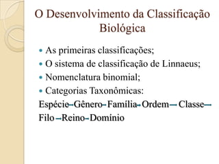O Desenvolvimento da Classificação
            Biológica
 As primeiras classificações;
 O sistema de classificação de Linnaeus;
 Nomenclatura binomial;
 Categorias Taxonômicas:
Espécie Gênero Família Ordem Classe
Filo Reino Domínio
 