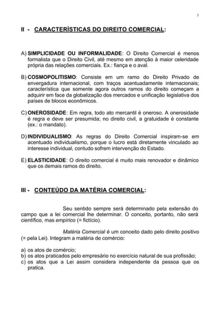 3



II - CARACTERÍSTICAS DO DIREITO COMERCIAL:



A) SIMPLICIDADE OU INFORMALIDADE: O Direito Comercial é menos
   formalista que o Direito Civil, até mesmo em atenção à maior celeridade
   própria das relações comerciais. Ex.: fiança e o aval.

B) COSMOPOLITISMO: Consiste em um ramo do Direito Privado de
   envergadura internacional, com traços acentuadamente internacionais;
   característica que somente agora outros ramos do direito começam a
   adquirir em face da globalização dos mercados e unificação legislativa dos
   países de blocos econômicos.

C) ONEROSIDADE: Em regra, todo ato mercantil é oneroso. A onerosidade
   é regra e deve ser presumida; no direito civil, a gratuidade é constante
   (ex.: o mandato).

D) INDIVIDUALISMO: As regras do Direito Comercial inspiram-se em
   acentuado individualismo, porque o lucro está diretamente vinculado ao
   interesse individual, contudo sofrem intervenção do Estado.

E) ELASTICIDADE: O direito comercial é muito mais renovador e dinâmico
   que os demais ramos do direito.



III - CONTEÚDO DA MATÉRIA COMERCIAL:


                  Seu sentido sempre será determinado pela extensão do
campo que a lei comercial lhe determinar. O conceito, portanto, não será
científico, mas empírico (= fictício).

                    Matéria Comercial é um conceito dado pelo direito positivo
(= pela Lei). Integram a matéria de comércio:

a) os atos de comércio;
b) os atos praticados pelo empresário no exercício natural de sua profissão;
c) os atos que a Lei assim considera independente da pessoa que os
   pratica.
 
