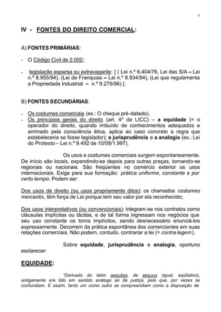 4



IV - FONTES DO DIREITO COMERCIAL:


A) FONTES PRIMÁRIAS:

- O Código Civil de 2.002;

-   legislação esparsa ou extravagante: [ ( Lei n.º 6.404/76, Lei das S/A – Lei
    n.º 8.955/94), (Lei de Franquias – Lei n.º 8.934/94), (Lei que regulamenta
    a Propriedade Industrial – n.º 9.279/96) ].


B) FONTES SECUNDÁRIAS:

- Os costumes comerciais (ex.: O cheque pré-datado).
- Os princípios gerais do direito (art. 4º da LICC) – a equidade (= o
  operador do direito, quando imbuído de conhecimentos adequados e
  arrimado pela consciência ética, aplica ao caso concreto a regra que
  estabeleceria se fosse legislador); a jurisprudência e a analogia (ex.: Lei
  do Protesto – Lei n.º 9.492 de 10/09/1.997).

                  Os usos e costumes comerciais surgem espontaneamente.
De início são locais, expandindo-se depois para outras praças, tornando-se
regionais ou nacionais. São freqüentes no comércio exterior os usos
internacionais. Exige para sua formação: prática uniforme, constante e por
certo tempo. Podem ser:

Dos usos de direito (ou usos propriamente ditos): os chamados costumes
mercantis, têm força de Lei porque tem seu valor por ela reconhecido;

Dos usos interpretativos (ou convencionais): integram-se nos contratos como
cláusulas implícitas ou tácitas, e de tal forma ingressam nos negócios que
seu uso constante os torna implícitos, sendo desnecessário enunciá-los
expressamente. Decorrem da prática espontânea dos comerciantes em suas
relações comerciais. Não podem, contudo, contrariar a lei (= contra legem ).

                   Sobre equidade, jurisprudência e analogia, oportuno
esclarecer:

EQUIDADE:

                   “Derivado do latim aequitas, de aequus (igual, eqüitativo),
antigamente era tido em sentido análogo ao de justiça, pelo que, por vezes se
confundiam. E assim, tanto um como outro se compreendiam como a disposição de
 