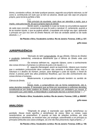 5


ânimo, constante e eficaz, de tratar qualquer pessoa, segundo sua própria natureza, ou tal
como é, contribuindo em tudo que se tem ao alcance, desde que não seja em prejuízo
próprio, para torná-la perfeita e feliz
                       (...).
                       Pelo princípio da equidade, mais deve ser atendida a razão, que a
impõe, vista pela boa-fé, do que a própria regra do Direito.
                       Sendo assim, a equidade é a que se funda na circunstância especial
de cada caso concreto, concernente ao que for justo e razoável. E, certamente, quando a
lei se mostrar injusta, o que se poderá admitir, a equidade virá corrigir seu rigor, aplicando
o princípio em que nos vem do Direito Natural, em face da verdade sabida ou da razão
absoluta. (...)”

             De Plácido e Silva, Vocabulário Jurídico. Rio de Janeiro: Forense, 2.003, p. 537.

                                                                                  grifo nosso



JURISPRUDÊNCIA:

                     “Derivado do latim jurisprudentia, de jus (Direito, Ciência do Direito)
e prudentia (sabedoria), entende-se literalmente que é ciência do Direito vista com
sabedoria.
                     Os romanos definiam -na, segundo Ulpiano, como o conhecimento
das coisas divinas e humanas e a ciência do justo e do injusto: (...).
                     E, segundo Demangeat, assim se exprimindo, Ulpiano quis mostrar
que o verdadeiro jurisconsulto deve conhecer não somente a natureza divina, mas a
natureza e o destino do homem, porque, para distinguir o justo do injusto, o moral do
imoral, é preciso partir dos altos problemas filosóficos, que nos dão conhecimento das
coisas divinas e humanas.
                     Modernamente, é jurisprudência aplicada também no sentido de
Ciência do Direito.
                     (...)
                     Desse modo, a jurisprudência não se forma isoladamente, isto é,
pelas decisões isoladas. É necessário que se firme por sucessivas e uniformes decisões,
constituindo-se em fonte criadora do Direito e produzindo um verdadeiro jus novum. É
necessário que, pelo hábito, a interpretação e explicação das leis a venham formar. (...)”

         De Plácido e Silva, Vocabulário Jurídico. Rio de Janeiro: Forense, 2.003, p. 806/807.

                                                                                  grifo nosso


ANALOGIA:

                      “Originada do grego, é expressão que significa semelhança ou
paridade. Desse modo significa a semelhança de casos, fatos ou coisas, cujas
características se assemelhem. E quando se trata de relações jurídicas, por esta
semelhança e identidade, se mostram elas, por analogia, subordinadas a um princípio ou
princípios atribuídos aos casos análogos, se a lei não lhes prescreveu regra própria.(...)”

             De Plácido e Silva, Vocabulário Jurídico. Rio de Janeiro: Forense, 2.003, p. 106.
 