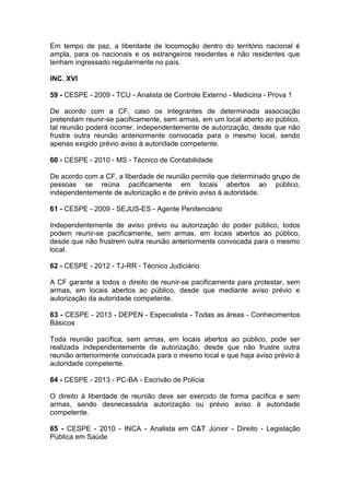 Em tempo de paz, a liberdade de locomoção dentro do território nacional é
ampla, para os nacionais e os estrangeiros residentes e não residentes que
tenham ingressado regularmente no país.
INC. XVI
59 - CESPE - 2009 - TCU - Analista de Controle Externo - Medicina - Prova 1
De acordo com a CF, caso os integrantes de determinada associação
pretendam reunir-se pacificamente, sem armas, em um local aberto ao público,
tal reunião poderá ocorrer, independentemente de autorização, desde que não
frustre outra reunião anteriormente convocada para o mesmo local, sendo
apenas exigido prévio aviso à autoridade competente.
60 - CESPE - 2010 - MS - Técnico de Contabilidade
De acordo com a CF, a liberdade de reunião permite que determinado grupo de
pessoas se reúna pacificamente em locais abertos ao público,
independentemente de autorização e de prévio aviso à autoridade.
61 - CESPE - 2009 - SEJUS-ES - Agente Penitenciário
Independentemente de aviso prévio ou autorização do poder público, todos
podem reunir-se pacificamente, sem armas, em locais abertos ao público,
desde que não frustrem outra reunião anteriormente convocada para o mesmo
local.
62 - CESPE - 2012 - TJ-RR - Técnico Judiciário
A CF garante a todos o direito de reunir-se pacificamente para protestar, sem
armas, em locais abertos ao público, desde que mediante aviso prévio e
autorização da autoridade competente.
63 - CESPE - 2013 - DEPEN - Especialista - Todas as áreas - Conhecimentos
Básicos
Toda reunião pacífica, sem armas, em locais abertos ao público, pode ser
realizada independentemente de autorização, desde que não frustre outra
reunião anteriormente convocada para o mesmo local e que haja aviso prévio à
autoridade competente.
64 - CESPE - 2013 - PC-BA - Escrivão de Polícia
O direito à liberdade de reunião deve ser exercido de forma pacífica e sem
armas, sendo desnecessária autorização ou prévio aviso à autoridade
competente.
65 - CESPE - 2010 - INCA - Analista em C&T Júnior - Direito - Legislação
Pública em Saúde
 