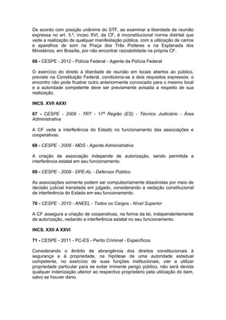 De acordo com posição unânime do STF, ao examinar a liberdade de reunião
expressa no art. 5.º, inciso XVI, da CF, é inconstitucional norma distrital que
vede a realização de qualquer manifestação pública, com a utilização de carros
e aparelhos de som na Praça dos Três Poderes e na Esplanada dos
Ministérios, em Brasília, por não encontrar razoabilidade na própria CF.
66 - CESPE - 2012 - Polícia Federal - Agente da Polícia Federal
O exercício do direito à liberdade de reunião em locais abertos ao público,
previsto na Constituição Federal, condiciona-se a dois requisitos expressos: o
encontro não pode frustrar outro anteriormente convocado para o mesmo local
e a autoridade competente deve ser previamente avisada a respeito de sua
realização.
INCS. XVII AXXI
67 - CESPE - 2009 - TRT - 17ª Região (ES) - Técnico Judiciário - Área
Administrativa
A CF veda a interferência do Estado no funcionamento das associações e
cooperativas.
68 - CESPE - 2009 - MDS - Agente Administrativo
A criação de associação independe de autorização, sendo permitida a
interferência estatal em seu funcionamento.
69 - CESPE - 2009 - DPE-AL - Defensor Público
As associações somente podem ser compulsoriamente dissolvidas por meio de
decisão judicial transitada em julgado, considerando a vedação constitucional
de interferência do Estado em seu funcionamento.
70 - CESPE - 2010 - ANEEL - Todos os Cargos - Nível Superior
A CF assegura a criação de cooperativas, na forma da lei, independentemente
de autorização, vedando a interferência estatal no seu funcionamento.
INCS. XXII A XXVI
71 - CESPE - 2011 - PC-ES - Perito Criminal - Específicos
Considerando o âmbito de abrangência dos direitos constitucionais à
segurança e à propriedade, na hipótese de uma autoridade estadual
competente, no exercício de suas funções institucionais, vier a utilizar
propriedade particular para se evitar iminente perigo público, não será devida
qualquer indenização ulterior ao respectivo proprietário pela utilização do bem,
salvo se houver dano.
 