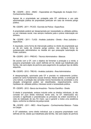 72 - CESPE - 2012 - ANAC - Especialista em Regulação de Aviação Civil -
Conhecimentos Básicos
Apesar de a propriedade ser protegida pela CF, admite-se o uso pela
administração pública de propriedade particular em caso de iminente perigo
público.
73 - CESPE - 2011 - PC-ES - Escrivão de Polícia - Específicos
A propriedade poderá ser desapropriada por necessidade ou utilidade pública,
ou por interesse social, mas sempre mediante justa e prévia indenização em
dinheiro.
74 - CESPE - 2011 - TJ-ES - Analista Judiciário - Direito - Área Judiciária –
específicos
A requisição, como forma de intervenção pública no direito de propriedade que
se dá em razão de iminente perigo público, não configura forma de
autoexecução administrativa na medida em que pressupõe autorização do
Poder Judiciário.
75 - CESPE - 2011 - PREVIC - Técnico Administrativo - Básicos
De acordo com a CF, com o objetivo de fomentar a produção e a renda, a
pequena propriedade rural, assim definida em lei, desde que trabalhada pela
família, não será objeto de penhora para pagamento de qualquer tipo de débito
adquirido.
76 - CESPE - 2012 - TRE-RJ - Analista Judiciário - Área Administrativa
A desapropriação, autorizada pela CF e prevista no ordenamento jurídico,
poderá ter como fundamento causas diversas. Nesse sentido, a construção de
uma rodovia, a proteção das camadas menos favorecidas da sociedade e uma
situação emergencial podem ser classificadas, respectivamente, como
hipóteses de: utilidade pública, interesse social e necessidade pública.
77 - CESPE - 2012 - Banco da Amazônia - Técnico Científico - Direito
O direito à propriedade, embora incluído entre os direitos individuais, já não
consiste em puro direito individual, tendo sido, na CF, relativizados seu
conceito e significado e preordenados os princípios da ordem econômica à
vista da realização de seu fim maior, que é garantir a todos uma existência
digna, conforme os ditames da justiça social.
78 - CESPE - 2011 - MEC - Nível Superior - Conhecimentos Básicos - Todos
os Cargos
A CF estabelece, como direito individual, que a pequena propriedade rural,
definida em lei, desde que trabalhada pela família, não será objeto de penhora
 