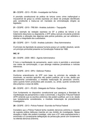 20 - CESPE - 2013 - PC-BA - Investigador de Polícia
A previsão constitucional da prática de tortura como crime inafiançável e
insuscetível de graça ou anistia expressa um dever de proteção identificado
pelo constituinte e traduz-se em mandado de criminalização dirigido ao
legislador.
21 - CESPE - 2010 - TRE-BA - Analista Judiciário – Taquigrafia
Como exemplo da vedação expressa na CF a prática da tortura e ao
tratamento desumano ou degradante, o STF editou súmula vinculante proibindo
totalmente a utilização das algemas pela polícia judiciária, por ser arbitrária e
ofender a integridade dos custodiados.
22 - CESPE - 2011 - TJ-ES - Analista Judiciário - Área Administrativa
O princípio da dignidade da pessoa humana possui um caráter absoluto, sendo
um princípio primordial presente na Constituição Federal de 1988.
INC. IV
23 - CESPE - 2009 - MEC - Agente Administrativo
É livre a manifestação de pensamento, assim como é permitido o anonimato
nos meios de comunicação, o que abrange matérias jornalísticas e notícias
televisivas.
24 - CESPE - 2010 - DPU - Defensor Público
Conforme entendimento do STF com base no princípio da vedação do
anonimato, os escritos apócrifos não podem justificar, por si sós, desde que
isoladamente considerados, a imediata instauração da persecutio criminis,
salvo quando forem produzidos pelo acusado, ou, ainda, quando constituírem
eles próprios o corpo de delito.
25 - CESPE - 2011 - PC-ES - Delegado de Polícia - Específicos
Com fundamento no dispositivo constitucional que assegura a liberdade de
manifestação de pensamento e veda o anonimato, o Supremo Tribunal Federal
(STF) entende que os escritos anônimos não podem justificar, por si só, desde
que isoladamente considerados, a imediata instauração de procedimento
investigatório.
26 - CESPE - 2013 - Polícia Federal - Escrivão da Polícia Federal
Considere que a Polícia Federal tenha recebido denúncia anônima a respeito
de suposta prática delituosa inserida em seu âmbito de investigação. Nessa
situação,o órgão não poderá investigar, visto que a CF veda expressamente o
anonimato e a consequente deflagração da persecução penal com fundamento
na referida denúncia anônima.
 