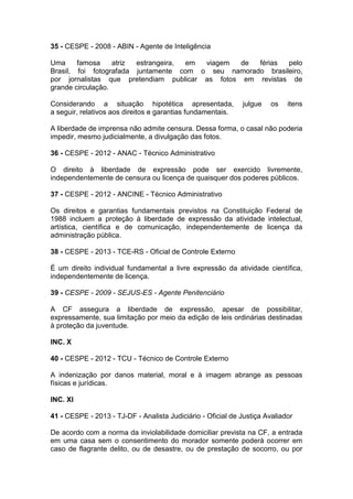 35 - CESPE - 2008 - ABIN - Agente de Inteligência
Uma famosa atriz estrangeira, em viagem de férias pelo
Brasil, foi fotografada juntamente com o seu namorado brasileiro,
por jornalistas que pretendiam publicar as fotos em revistas de
grande circulação.
Considerando a situação hipotética apresentada, julgue os itens
a seguir, relativos aos direitos e garantias fundamentais.
A liberdade de imprensa não admite censura. Dessa forma, o casal não poderia
impedir, mesmo judicialmente, a divulgação das fotos.
36 - CESPE - 2012 - ANAC - Técnico Administrativo
O direito à liberdade de expressão pode ser exercido livremente,
independentemente de censura ou licença de quaisquer dos poderes públicos.
37 - CESPE - 2012 - ANCINE - Técnico Administrativo
Os direitos e garantias fundamentais previstos na Constituição Federal de
1988 incluem a proteção à liberdade de expressão da atividade intelectual,
artística, científica e de comunicação, independentemente de licença da
administração pública.
38 - CESPE - 2013 - TCE-RS - Oficial de Controle Externo
É um direito individual fundamental a livre expressão da atividade científica,
independentemente de licença.
39 - CESPE - 2009 - SEJUS-ES - Agente Penitenciário
A CF assegura a liberdade de expressão, apesar de possibilitar,
expressamente, sua limitação por meio da edição de leis ordinárias destinadas
à proteção da juventude.
INC. X
40 - CESPE - 2012 - TCU - Técnico de Controle Externo
A indenização por danos material, moral e à imagem abrange as pessoas
físicas e jurídicas.
INC. XI
41 - CESPE - 2013 - TJ-DF - Analista Judiciário - Oficial de Justiça Avaliador
De acordo com a norma da inviolabilidade domiciliar prevista na CF, a entrada
em uma casa sem o consentimento do morador somente poderá ocorrer em
caso de flagrante delito, ou de desastre, ou de prestação de socorro, ou por
 