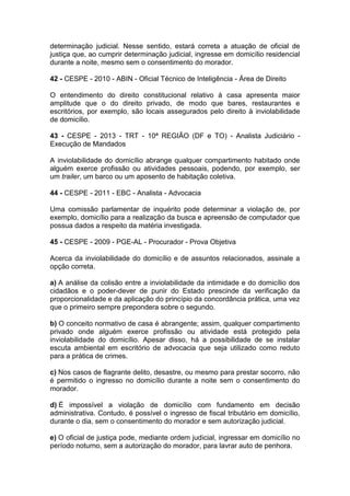 determinação judicial. Nesse sentido, estará correta a atuação de oficial de
justiça que, ao cumprir determinação judicial, ingresse em domicílio residencial
durante a noite, mesmo sem o consentimento do morador.
42 - CESPE - 2010 - ABIN - Oficial Técnico de Inteligência - Área de Direito
O entendimento do direito constitucional relativo à casa apresenta maior
amplitude que o do direito privado, de modo que bares, restaurantes e
escritórios, por exemplo, são locais assegurados pelo direito à inviolabilidade
de domicílio.
43 - CESPE - 2013 - TRT - 10ª REGIÃO (DF e TO) - Analista Judiciário -
Execução de Mandados
A inviolabilidade do domicílio abrange qualquer compartimento habitado onde
alguém exerce profissão ou atividades pessoais, podendo, por exemplo, ser
um trailer, um barco ou um aposento de habitação coletiva.
44 - CESPE - 2011 - EBC - Analista - Advocacia
Uma comissão parlamentar de inquérito pode determinar a violação de, por
exemplo, domicílio para a realização da busca e apreensão de computador que
possua dados a respeito da matéria investigada.
45 - CESPE - 2009 - PGE-AL - Procurador - Prova Objetiva
Acerca da inviolabilidade do domicílio e de assuntos relacionados, assinale a
opção correta.
a) A análise da colisão entre a inviolabilidade da intimidade e do domicílio dos
cidadãos e o poder-dever de punir do Estado prescinde da verificação da
proporcionalidade e da aplicação do princípio da concordância prática, uma vez
que o primeiro sempre prepondera sobre o segundo.
b) O conceito normativo de casa é abrangente; assim, qualquer compartimento
privado onde alguém exerce profissão ou atividade está protegido pela
inviolabilidade do domicílio. Apesar disso, há a possibilidade de se instalar
escuta ambiental em escritório de advocacia que seja utilizado como reduto
para a prática de crimes.
c) Nos casos de flagrante delito, desastre, ou mesmo para prestar socorro, não
é permitido o ingresso no domicílio durante a noite sem o consentimento do
morador.
d) É impossível a violação de domicílio com fundamento em decisão
administrativa. Contudo, é possível o ingresso de fiscal tributário em domicílio,
durante o dia, sem o consentimento do morador e sem autorização judicial.
e) O oficial de justiça pode, mediante ordem judicial, ingressar em domicílio no
período noturno, sem a autorização do morador, para lavrar auto de penhora.
 