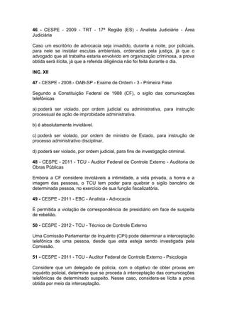 46 - CESPE - 2009 - TRT - 17ª Região (ES) - Analista Judiciário - Área
Judiciária
Caso um escritório de advocacia seja invadido, durante a noite, por policiais,
para nele se instalar escutas ambientais, ordenadas pela justiça, já que o
advogado que ali trabalha estaria envolvido em organização criminosa, a prova
obtida será ilícita, já que a referida diligência não foi feita durante o dia.
INC. XII
47 - CESPE - 2008 - OAB-SP - Exame de Ordem - 3 - Primeira Fase
Segundo a Constituição Federal de 1988 (CF), o sigilo das comunicações
telefônicas
a) poderá ser violado, por ordem judicial ou administrativa, para instrução
processual de ação de improbidade administrativa.
b) é absolutamente inviolável.
c) poderá ser violado, por ordem de ministro de Estado, para instrução de
processo administrativo disciplinar.
d) poderá ser violado, por ordem judicial, para fins de investigação criminal.
48 - CESPE - 2011 - TCU - Auditor Federal de Controle Externo - Auditoria de
Obras Públicas
Embora a CF considere invioláveis a intimidade, a vida privada, a honra e a
imagem das pessoas, o TCU tem poder para quebrar o sigilo bancário de
determinada pessoa, no exercício de sua função fiscalizatória.
49 - CESPE - 2011 - EBC - Analista - Advocacia
É permitida a violação de correspondência de presidiário em face de suspeita
de rebelião.
50 - CESPE - 2012 - TCU - Técnico de Controle Externo
Uma Comissão Parlamentar de Inquérito (CPI) pode determinar a interceptação
telefônica de uma pessoa, desde que esta esteja sendo investigada pela
Comissão.
51 - CESPE - 2011 - TCU - Auditor Federal de Controle Externo - Psicologia
Considere que um delegado de polícia, com o objetivo de obter provas em
inquérito policial, determine que se proceda à interceptação das comunicações
telefônicas de determinado suspeito. Nesse caso, considera-se lícita a prova
obtida por meio da interceptação.
 