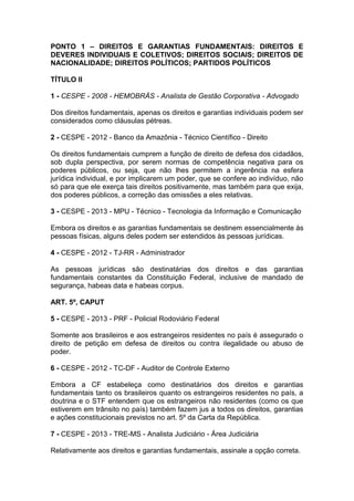 PONTO 1 – DIREITOS E GARANTIAS FUNDAMENTAIS: DIREITOS E
DEVERES INDIVIDUAIS E COLETIVOS; DIREITOS SOCIAIS; DIREITOS DE
NACIONALIDADE; DIREITOS POLÍTICOS; PARTIDOS POLÍTICOS
TÍTULO II
1 - CESPE - 2008 - HEMOBRÁS - Analista de Gestão Corporativa - Advogado
Dos direitos fundamentais, apenas os direitos e garantias individuais podem ser
considerados como cláusulas pétreas.
2 - CESPE - 2012 - Banco da Amazônia - Técnico Científico - Direito
Os direitos fundamentais cumprem a função de direito de defesa dos cidadãos,
sob dupla perspectiva, por serem normas de competência negativa para os
poderes públicos, ou seja, que não lhes permitem a ingerência na esfera
jurídica individual, e por implicarem um poder, que se confere ao indivíduo, não
só para que ele exerça tais direitos positivamente, mas também para que exija,
dos poderes públicos, a correção das omissões a eles relativas.
3 - CESPE - 2013 - MPU - Técnico - Tecnologia da Informação e Comunicação
Embora os direitos e as garantias fundamentais se destinem essencialmente às
pessoas físicas, alguns deles podem ser estendidos às pessoas jurídicas.
4 - CESPE - 2012 - TJ-RR - Administrador
As pessoas jurídicas são destinatárias dos direitos e das garantias
fundamentais constantes da Constituição Federal, inclusive de mandado de
segurança, habeas data e habeas corpus.
ART. 5º, CAPUT
5 - CESPE - 2013 - PRF - Policial Rodoviário Federal
Somente aos brasileiros e aos estrangeiros residentes no país é assegurado o
direito de petição em defesa de direitos ou contra ilegalidade ou abuso de
poder.
6 - CESPE - 2012 - TC-DF - Auditor de Controle Externo
Embora a CF estabeleça como destinatários dos direitos e garantias
fundamentais tanto os brasileiros quanto os estrangeiros residentes no país, a
doutrina e o STF entendem que os estrangeiros não residentes (como os que
estiverem em trânsito no país) também fazem jus a todos os direitos, garantias
e ações constitucionais previstos no art. 5º da Carta da República.
7 - CESPE - 2013 - TRE-MS - Analista Judiciário - Área Judiciária
Relativamente aos direitos e garantias fundamentais, assinale a opção correta.
 