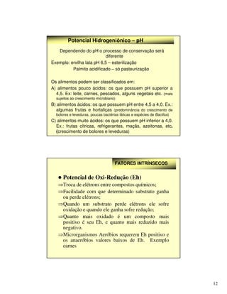 12
Potencial Hidrogeniônico – pH
Dependendo do pH o processo de conservação será
diferente
Exemplo: ervilha lata pH 6,5 – esterilização
Palmito acidificado – só pasteurização
Os alimentos podem ser classificados em:
A) alimentos pouco ácidos: os que possuem pH superior a
4,5. Ex: leite, carnes, pescados, alguns vegetais etc. (mais
sujeitos ao crescimento microbiano)
B) alimentos ácidos: os que possuem pH entre 4,5 a 4,0. Ex.:
algumas frutas e hortaliças (predominância do crescimento de
bolores e leveduras, poucas bactérias láticas e espécies de Bacillus)
C) alimentos muito ácidos: os que possuem pH inferior a 4,0.
Ex.: frutas cítricas, refrigerantes, maçãs, azeitonas, etc.
(crescimento de bolores e leveduras)
FATORES INTRÍNSECOS
FATORES INTRÍNSECOS
 Potencial de Oxi-Redução (Eh)
⇒Troca de elétrons entre compostos químicos;
⇒Facilidade com que determinado substrato ganha
ou perde elétrons;
⇒Quando um substrato perde elétrons ele sofre
oxidação e quando ele ganha sofre redução;
⇒Quanto mais oxidado é um composto mais
positivo é seu Eh, e quanto mais reduzido mais
negativo.
⇒Microrganismos Aeróbios requerem Eh positivo e
os anaeróbios valores baixos de Eh. Exemplo
carnes
 