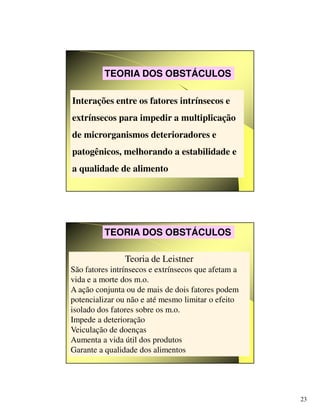 23
Interações entre os fatores intrínsecos e
extrínsecos para impedir a multiplicação
de microrganismos deterioradores e
patogênicos, melhorando a estabilidade e
a qualidade de alimento
TEORIA DOS OBSTÁCULOS
Teoria de Leistner
São fatores intrínsecos e extrínsecos que afetam a
vida e a morte dos m.o.
A ação conjunta ou de mais de dois fatores podem
potencializar ou não e até mesmo limitar o efeito
isolado dos fatores sobre os m.o.
Impede a deterioração
Veiculação de doenças
Aumenta a vida útil dos produtos
Garante a qualidade dos alimentos
TEORIA DOS OBSTÁCULOS
 
