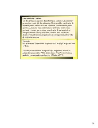 25
Obstáculos de Leistner
Um dos principais desafios da indústria de alimentos, é aumentar
ao máximo a vida útil dos alimentos. Neste sentido, a aplicação de
métodos para a conservação dos alimentos é determinante para a
questão. A maneira para contornar esse problema utiliza-se da
teoria de Leistner, que consiste na aplicação de varias técnicas
sinergeticamente. Isso possibilita o controle mais efetivo do
desenvolvimento dos microrganismos e consequentemente a vida
de prateleira aumenta
Exemplo:
uso de métodos combinados na preservação de polpa de goiaba com
15°Brix
- Alteração da atividade de água e o pH do produto através da
adição de sacarose (0 a 70%), ácido cítrico (0 a 3%) e sorbato de
potássio, conservando o produto por 120 dias à 25°C.
 