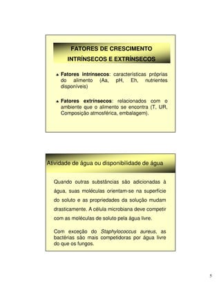 5
FATORES DE CRESCIMENTO
FATORES DE CRESCIMENTO
INTRÍNSECOS E EXTRÍNSECOS
INTRÍNSECOS E EXTRÍNSECOS
♣ Fatores intrínsecos: características próprias
do alimento (Aa, pH, Eh, nutrientes
disponíveis)
♣ Fatores extrínsecos: relacionados com o
ambiente que o alimento se encontra (T, UR,
Composição atmosférica, embalagem).
Atividade de água ou disponibilidade de água
Quando outras substâncias são adicionadas à
água, suas moléculas orientam-se na superfície
do soluto e as propriedades da solução mudam
drasticamente. A célula microbiana deve competir
com as moléculas de soluto pela água livre.
Com exceção do Staphylococcus aureus, as
bactérias são mais competidoras por água livre
do que os fungos.
 