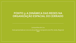 PONTO 3: A DINÂMICA DAS REDES NA
ORGANIZAÇÃO ESPACIAL DO CERRADO
LarissaAlves de Lira
Aula apresentada ao concurso de professor temporário da UFG, Goiás, Regional
Jataí
 