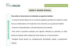 Para evitar os riscos devem ser adotadas as seguintes medidas:
- A empresa deverá dispor de um serviço de vigilância periódica do estado de saúde
dos seus colaboradores em função dos riscos inerentes ao seu posto de trabalho.
- Deverá ser disponibilizado e utilizado fardamento de trabalho.
- Para evitar os possíveis contactos com agentes infeciosos ou parasitas, as mãos
devem ser lavadas antes e depois de comer, beber ou ir à casa de banho.
- Qualquer ferida deverá ser imediatamente desinfetada, lavada e devidamente
coberta.
REGRAS BÁSICAS DE SEGURANÇA
SAÚDE E HIGIENE PESSOAL
MANUAL
DE
PREVENÇÃO
 