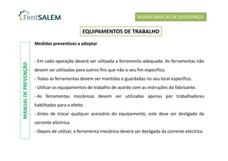 Medidas preventivas a adoptar
- Em cada operação deverá ser utilizada a ferramenta adequada. As ferramentas não
devem ser utilizadas para outros fins que não o seu fim específico.
- Todas as ferramentas devem ser mantidas e guardadas no seu local específico.
- Utilizar os equipamentos de trabalho de acordo com as instruções do fabricante.
- As ferramentas mecânicas devem ser utilizadas apenas por trabalhadores
habilitados para o efeito.
- Antes de trocar qualquer acessório do equipamento, este deve ser desligado da
corrente eléctrica.
- Depois de utilizar, a ferramenta mecânica deverá ser desligada da corrente eléctrica.
REGRAS BÁSICAS DE SEGURANÇA
EQUIPAMENTOS DE TRABALHO
MANUAL
DE
PREVENÇÃO
 