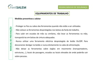 Medidas preventivas a adotar
- Proteger os fios ou cabos das ferramentas quando não estão a ser utilizadas.
- Não colocar as ferramentas desprotegidas nos bolsos da farda de trabalho.
- Para subir em escadas de mão ou similares, não levar as ferramentas na mão,
transportá-las em bolsas de cintura adequadas.
- Nunca utilizar uma ferramenta eléctrica desprotegida de botão On/Off. Para
desconectar desligar no botão e nunca diretamente no cabo de alimentação.
- Não deixar as ferramentas sobre órgãos em movimento (transportadores,
estruturas,…), locais de passagens, escadas ou locais elevados de onde poderão cair
sobre pessoas.
REGRAS BÁSICAS DE SEGURANÇA
EQUIPAMENTOS DE TRABALHO
MANUAL
DE
PREVENÇÃO
 