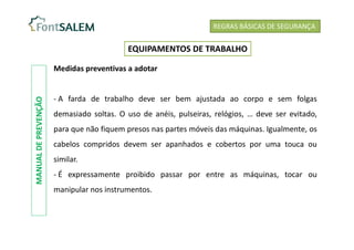 Medidas preventivas a adotar
- A farda de trabalho deve ser bem ajustada ao corpo e sem folgas
demasiado soltas. O uso de anéis, pulseiras, relógios, … deve ser evitado,
para que não fiquem presos nas partes móveis das máquinas. Igualmente, os
cabelos compridos devem ser apanhados e cobertos por uma touca ou
similar.
- É expressamente proibido passar por entre as máquinas, tocar ou
manipular nos instrumentos.
REGRAS BÁSICAS DE SEGURANÇA
EQUIPAMENTOS DE TRABALHO
MANUAL
DE
PREVENÇÃO
 