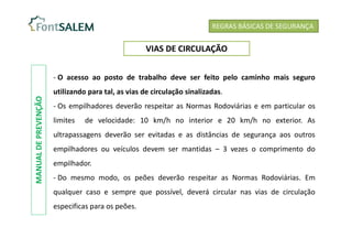 - O acesso ao posto de trabalho deve ser feito pelo caminho mais seguro
utilizando para tal, as vias de circulação sinalizadas.
- Os empilhadores deverão respeitar as Normas Rodoviárias e em particular os
limites de velocidade: 10 km/h no interior e 20 km/h no exterior. As
ultrapassagens deverão ser evitadas e as distâncias de segurança aos outros
empilhadores ou veículos devem ser mantidas – 3 vezes o comprimento do
empilhador.
- Do mesmo modo, os peões deverão respeitar as Normas Rodoviárias. Em
qualquer caso e sempre que possível, deverá circular nas vias de circulação
especificas para os peões.
REGRAS BÁSICAS DE SEGURANÇA
VIAS DE CIRCULAÇÃO
MANUAL
DE
PREVENÇÃO
 