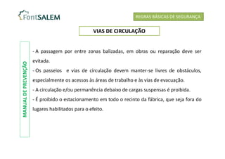 - A passagem por entre zonas balizadas, em obras ou reparação deve ser
evitada.
- Os passeios e vias de circulação devem manter-se livres de obstáculos,
especialmente os acessos às áreas de trabalho e às vias de evacuação.
- A circulação e/ou permanência debaixo de cargas suspensas é proibida.
- É proibido o estacionamento em todo o recinto da fábrica, que seja fora do
lugares habilitados para o efeito.
REGRAS BÁSICAS DE SEGURANÇA
VIAS DE CIRCULAÇÃO
MANUAL
DE
PREVENÇÃO
 