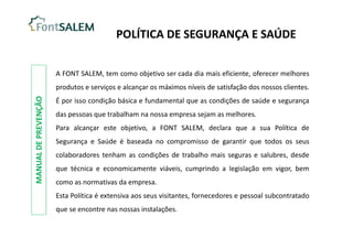 A FONT SALEM, tem como objetivo ser cada dia mais eficiente, oferecer melhores
produtos e serviços e alcançar os máximos níveis de satisfação dos nossos clientes.
É por isso condição básica e fundamental que as condições de saúde e segurança
das pessoas que trabalham na nossa empresa sejam as melhores.
Para alcançar este objetivo, a FONT SALEM, declara que a sua Política de
Segurança e Saúde é baseada no compromisso de garantir que todos os seus
colaboradores tenham as condições de trabalho mais seguras e salubres, desde
que técnica e economicamente viáveis, cumprindo a legislação em vigor, bem
como as normativas da empresa.
Esta Política é extensiva aos seus visitantes, fornecedores e pessoal subcontratado
que se encontre nas nossas instalações.
POLÍTICA DE SEGURANÇA E SAÚDE
MANUAL
DE
PREVENÇÃO
 
