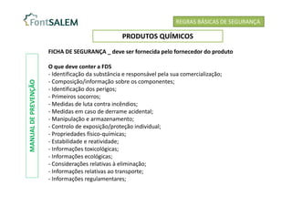 REGRAS BÁSICAS DE SEGURANÇA
PRODUTOS QUÍMICOS
FICHA DE SEGURANÇA _ deve ser fornecida pelo fornecedor do produto
O que deve conter a FDS
- Identificação da substância e responsável pela sua comercialização;
- Composição/informação sobre os componentes;
- Identificação dos perigos;
- Primeiros socorros;
- Medidas de luta contra incêndios;
- Medidas em caso de derrame acidental;
- Manipulação e armazenamento;
- Controlo de exposição/proteção individual;
- Propriedades físico-químicas;
- Estabilidade e reatividade;
- Informações toxicológicas;
- Informações ecológicas;
- Considerações relativas à eliminação;
- Informações relativas ao transporte;
- Informações regulamentares;
MANUAL
DE
PREVENÇÃO
 