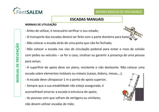 REGRAS BÁSICAS DE SEGURANÇA
ESCADAS MANUAIS
NORMAS DE UTILIZAÇÃO
- Antes de utilizar, é necessário verificar o seu estado;
- O transporte das escadas deverá ser feito com a parte dianteira para baixo;
- Não colocar a escada atrás de uma porta que não foi fechada;
- Não colocar a escada nas vias de circulação pedonal para evitar o risco de colisão
com peões ou veículos – se for o caso, sinalizar ou garantir a presença de uma pessoa
para avisar;
- A superfície de apoio deve ser plana, resistente e não deslizante. Não colocar uma
escada sobre elementos instáveis ou móveis (caixas, bidons, mesas,…);
- A escada deve ultrapassar 1 m o ponto de apoio superior;
- Sempre que a sua estabilidade não esteja assegurada, é
aconselhável amarrar a escada à estrutura de apoio;
- As pessoas com que sofram de vertigens ou similares,
não devem utilizar escadas de mão;
MANUAL
DE
PREVENÇÃO
 