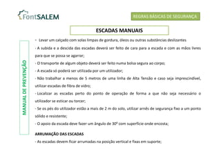 REGRAS BÁSICAS DE SEGURANÇA
ESCADAS MANUAIS
- Levar um calçado com solas limpas de gordura, óleos ou outras substâncias deslizantes
- A subida e a descida das escadas deverá ser feito de cara para a escada e com as mãos livres
para que se possa se agarrar;
- O transporte de algum objeto deverá ser feito numa bolsa segura ao corpo;
- A escada só poderá ser utilizada por um utilizador;
- Não trabalhar a menos de 5 metros de uma linha de Alta Tensão e caso seja imprescindível,
utilizar escadas de fibra de vidro;
- Localizar as escadas perto do ponto de operação de forma a que não seja necessário o
utilizador se esticar ou torcer;
- Se os pés do utilizador estão a mais de 2 m do solo, utilizar arnês de segurança fixo a um ponto
sólido e resistente;
- O apoio da escada deve fazer um ângulo de 300 com superfície onde encosta;
ARRUMAÇÃO DAS ESCADAS
- As escadas devem ficar arrumadas na posição vertical e fixas em suporte;
MANUAL
DE
PREVENÇÃO
 