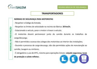 REGRAS BÁSICAS DE SEGURANÇA
TRANSPORTADORES
NORMAS DE SEGURANÇA PARA MOTORISTAS
- Respeitar o Código da Estrada;
- Respeitar os limites de velocidade no recinto da fábrica: 20 km/h;
- Estacionado o veículo, parar o motor e travar o veículo;
- O motorista deverá permanecer junto do camião durante os trabalhos de
carga/descarga;
- Não é permitido o acesso dos colegas dos motoristas ao interior das instalações;
- Durante o processo de carga-descarga, não são permitidas ações de manutenção ao
camião, lavagem ou similares;
- É obrigatório o uso de EPI’s, mesmo para operações breves: calçado segurança, luvas
de proteção e colete refletor;
MANUAL
DE
PREVENÇÃO
 