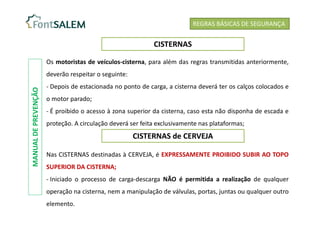 REGRAS BÁSICAS DE SEGURANÇA
CISTERNAS
Os motoristas de veículos-cisterna, para além das regras transmitidas anteriormente,
deverão respeitar o seguinte:
- Depois de estacionada no ponto de carga, a cisterna deverá ter os calços colocados e
o motor parado;
- É proibido o acesso à zona superior da cisterna, caso esta não disponha de escada e
proteção. A circulação deverá ser feita exclusivamente nas plataformas;
CISTERNAS de CERVEJA
Nas CISTERNAS destinadas à CERVEJA, é EXPRESSAMENTE PROIBIDO SUBIR AO TOPO
SUPERIOR DA CISTERNA;
- Iniciado o processo de carga-descarga NÃO é permitida a realização de qualquer
operação na cisterna, nem a manipulação de válvulas, portas, juntas ou qualquer outro
elemento.
MANUAL
DE
PREVENÇÃO
 