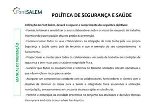 A Direção da Font Salem, deverá assegurar o cumprimento dos seguintes objetivos:
- Formar, informar e sensibilizar os seus colaboradores sobre os riscos do seu posto de trabalho,
incentivando à participação ativa na gestão da prevenção.
- Consciencializar todos os seus colaboradores da obrigação de zelar tanto pela sua própria
Segurança e Saúde como pela de terceiros e que o exemplo do seu comportamento é
fundamental.
- Proporcionar e manter para todos os colaboradores um posto de trabalho em condições de
segurança e sem riscos para a saúde e integridade física.
- Garantir que todos os equipamentos e sistemas de trabalho utilizados estejam operativos e
que não envolvam riscos para a saúde.
- Assegurar um compromisso constante com os colaboradores, fornecedores e clientes com o
objetivo de diminuir os riscos para a Saúde e integridade física associados à utilização,
manipulação, armazenamento e transporte de preparações e substâncias.
- Permitir a integração da atividade preventiva no conjunto das atividades e decisões técnicas
da empresa em todos os seus níveis hierárquicos.
POLÍTICA DE SEGURANÇA E SAÚDE
MANUAL
DE
PREVENÇÃO
 