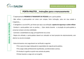REGRAS BÁSICAS DE SEGURANÇA
PORTA-PALETES _ Instruções para o manuseamento
- É expressamente PROIBIDO O TRANSPORTE DE PESSOAS com o porta-paletes
- Não utilizar o porta-paletes em zonas com rampas, forte inclinação, solos em mau estado e
irregulares,…
- É obrigatório o uso de EPI’s, por breve que seja a sua utilização: sapatos de segurança e colete refletor
- Conduzir o porta-paletes com os punhos…… Estar atento durante a circulação do porta-paletes e
conservar sempre uma boa visibilidade.
- Controlar a estabilidade da carga, principalmente nas curvas
- Depois de utilizado, o porta-paletes deverá ser colocado no local previsto de estacionamento, sem
obstruir as vias de circulação
- Antes de levantar uma carga deverá ser verificado o seguinte:
 Se o peso da carga é adequado às capacidades de carga do porta-paletes;
 As cargas estão perfeitamente equilibradas, acondicionadas e presas;
 Introduzir os garfos na parte mais estreita da palete;
 Evitar levantar a carga com um só garfo;
MANUAL
DE
PREVENÇÃO
 