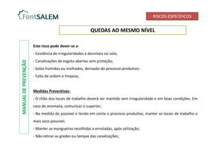 RISCOS ESPECÍFICOS
QUEDAS AO MESMO NÍVEL
Este risco pode dever-se a:
- Existência de irregularidades e desníveis no solo;
- Canalizações de esgoto abertas sem proteção;
- Solos húmidos ou molhados, derivado do processo produtivo;
- Falta de ordem e limpeza;
Medidas Preventivas:
- O chão dos locais de trabalho deverá ser mantido sem irregularidade e em boas condições. Em
caso de anomalia, comunicar o superior;
- Na medida do possível e tendo em conta o processo produtivo, manter os locais de trabalho o
mais seco possível;
- Manter as mangueiras recolhidas e enroladas, após utilização;
- Não retirar as grades ou tampas das canalizações;
MANUAL
DE
PREVENÇÃO
 