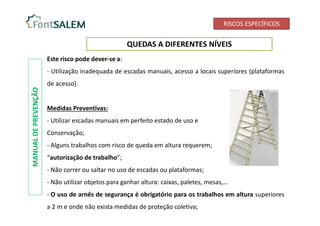 RISCOS ESPECÍFICOS
QUEDAS A DIFERENTES NÍVEIS
Este risco pode dever-se a:
- Utilização inadequada de escadas manuais, acesso a locais superiores (plataformas
de acesso).
Medidas Preventivas:
- Utilizar escadas manuais em perfeito estado de uso e
Conservação;
- Alguns trabalhos com risco de queda em altura requerem;
“autorização de trabalho”;
- Não correr ou saltar no uso de escadas ou plataformas;
- Não utilizar objetos para ganhar altura: caixas, paletes, mesas,…
- O uso de arnês de segurança é obrigatório para os trabalhos em altura superiores
a 2 m e onde não exista medidas de proteção coletiva;
MANUAL
DE
PREVENÇÃO
 