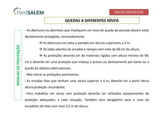 RISCOS ESPECÍFICOS
QUEDAS A DIFERENTES NÍVEIS
- As aberturas ou desníveis que impliquem um risco de queda de pessoas devem estar
devidamente protegidas, nomeadamente:
 As aberturas em solos e paredes em alturas superiores a 2 m;
 Os lados abertos de escadas e rampas com mais de 60 cm de altura;
 As proteções deverão ser de materiais rígidos com altura mínima de 90;
cm e deverão ter uma proteção que impeça o acesso ou deslizamento por baixo ou a
queda de objetos sobre pessoas.
- Não retirar as proteções perimetrais;
- As escadas fixas que tenham uma altura superior a 4 m, deverão ter a partir dessa
altura proteção circundante;
- Para trabalhos em zonas sem proteção deverão ser utilizados equipamentos de
proteção adequados a cada situação. Também será obrigatório para o caso de
escadotes de mão com mais 3,5 m de altura;
MANUAL
DE
PREVENÇÃO
 