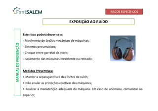 RISCOS ESPECÍFICOS
EXPOSIÇÃO AO RUÍDO
Este risco poderá dever-se a:
- Movimento de órgãos mecânicos de máquinas;
- Sistemas pneumáticos;
- Choque entre garrafas de vidro;
- Isolamento das máquinas inexistente ou retirado;
Medidas Preventivas:
• Manter a separação física das fontes de ruído;
• Não anular as proteções coletivas das máquinas;
• Realizar a manutenção adequada da máquina. Em caso de anomalia, comunicar ao
superior;
MANUAL
DE
PREVENÇÃO
 