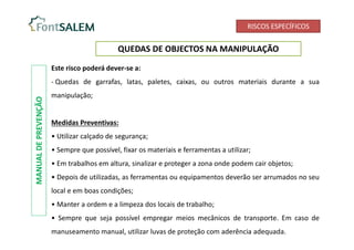 RISCOS ESPECÍFICOS
QUEDAS DE OBJECTOS NA MANIPULAÇÃO
Este risco poderá dever-se a:
- Quedas de garrafas, latas, paletes, caixas, ou outros materiais durante a sua
manipulação;
Medidas Preventivas:
• Utilizar calçado de segurança;
• Sempre que possível, fixar os materiais e ferramentas a utilizar;
• Em trabalhos em altura, sinalizar e proteger a zona onde podem cair objetos;
• Depois de utilizadas, as ferramentas ou equipamentos deverão ser arrumados no seu
local e em boas condições;
• Manter a ordem e a limpeza dos locais de trabalho;
• Sempre que seja possível empregar meios mecânicos de transporte. Em caso de
manuseamento manual, utilizar luvas de proteção com aderência adequada.
MANUAL
DE
PREVENÇÃO
 