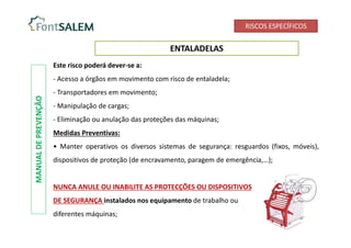 RISCOS ESPECÍFICOS
ENTALADELAS
Este risco poderá dever-se a:
- Acesso a órgãos em movimento com risco de entaladela;
- Transportadores em movimento;
- Manipulação de cargas;
- Eliminação ou anulação das proteções das máquinas;
Medidas Preventivas:
• Manter operativos os diversos sistemas de segurança: resguardos (fixos, móveis),
dispositivos de proteção (de encravamento, paragem de emergência,…);
NUNCA ANULE OU INABILITE AS PROTECÇÕES OU DISPOSITIVOS
DE SEGURANÇA instalados nos equipamento de trabalho ou
diferentes máquinas;
MANUAL
DE
PREVENÇÃO
 