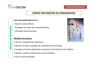 RISCOS ESPECÍFICOS
CORTES POR OBJETOS OU FERRAMENTAS
Este risco poderá dever-se a:
- Acesso a zonas difíceis;
- Passagem por baixo dos transportadores;
- Utilização de ferramentas.
Medidas Preventivas:
• Utilizar as plataformas superiores;
• Manter em boas condições de utilização as ferramentas;
• Guardar nos locais adequados e previstos as ferramentas de trabalho;
• Manter a ordem e limpeza da zona de trabalho;
• Usar luvas de proteção;
MANUAL
DE
PREVENÇÃO
 