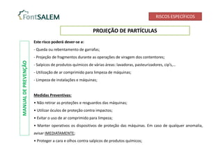 RISCOS ESPECÍFICOS
PROJEÇÃO DE PARTÍCULAS
Este risco poderá dever-se a:
- Queda ou rebentamento de garrafas;
- Projeção de fragmentos durante as operações de viragem dos contentores;
- Salpicos de produtos químicos de várias áreas: lavadoras, pasteurizadores, cip’s,…
- Utilização de ar comprimido para limpeza de máquinas;
- Limpeza de instalações e máquinas;
Medidas Preventivas:
• Não retirar as proteções e resguardos das máquinas;
• Utilizar óculos de proteção contra impactos;
• Evitar o uso de ar comprimido para limpeza;
• Manter operativos os dispositivos de proteção das máquinas. Em caso de qualquer anomalia,
avisar IMEDIATAMENTE;
• Proteger a cara e olhos contra salpicos de produtos químicos;
MANUAL
DE
PREVENÇÃO
 