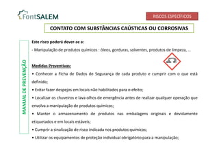 RISCOS ESPECÍFICOS
CONTATO COM SUBSTÂNCIAS CAÚSTICAS OU CORROSIVAS
Este risco poderá dever-se a:
- Manipulação de produtos químicos : óleos, gorduras, solventes, produtos de limpeza, …
Medidas Preventivas:
• Conhecer a Ficha de Dados de Segurança de cada produto e cumprir com o que está
definido;
• Evitar fazer despejos em locais não habilitados para o efeito;
• Localizar os chuveiros e lava olhos de emergência antes de realizar qualquer operação que
envolva a manipulação de produtos químicos;
• Manter o armazenamento de produtos nas embalagens originais e devidamente
etiquetados e em locais estáveis;
• Cumprir a sinalização de risco indicada nos produtos químicos;
• Utilizar os equipamentos de proteção individual obrigatório para a manipulação;
MANUAL
DE
PREVENÇÃO
 