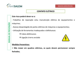 RISCOS ESPECÍFICOS
CONTATO ELÉTRICO
Este risco poderá dever-se a:
- Trabalhos de reparação e/ou manutenção elétrico de equipamentos e
máquinas;
- Acesso desprotegido de partes elétricas de máquinas e equipamentos;
- Utilização de ferramentas inadequadas e defeituosas:
 Cabos defeituosos
 Ligação à terra anulada
Medidas Preventivas:
• Não mexer em quadros elétricos, os quais devem permanecer sempre
fechados;
MANUAL
DE
PREVENÇÃO
 