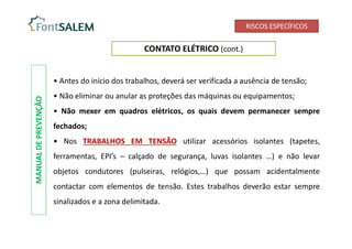 RISCOS ESPECÍFICOS
CONTATO ELÉTRICO (cont.)
• Antes do início dos trabalhos, deverá ser verificada a ausência de tensão;
• Não eliminar ou anular as proteções das máquinas ou equipamentos;
• Não mexer em quadros elétricos, os quais devem permanecer sempre
fechados;
• Nos TRABALHOS EM TENSÃO utilizar acessórios isolantes (tapetes,
ferramentas, EPI’s – calçado de segurança, luvas isolantes …) e não levar
objetos condutores (pulseiras, relógios,…) que possam acidentalmente
contactar com elementos de tensão. Estes trabalhos deverão estar sempre
sinalizados e a zona delimitada.
MANUAL
DE
PREVENÇÃO
 