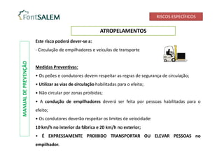 RISCOS ESPECÍFICOS
ATROPELAMENTOS
MANUAL
DE
PREVENÇÃO
Este risco poderá dever-se a:
- Circulação de empilhadores e veículos de transporte
Medidas Preventivas:
• Os peões e condutores devem respeitar as regras de segurança de circulação;
• Utilizar as vias de circulação habilitadas para o efeito;
• Não circular por zonas proibidas;
• A condução de empilhadores deverá ser feita por pessoas habilitadas para o
efeito;
• Os condutores deverão respeitar os limites de velocidade:
10 km/h no interior da fábrica e 20 km/h no exterior;
• É EXPRESSAMENTE PROIBIDO TRANSPORTAR OU ELEVAR PESSOAS no
empilhador.
 