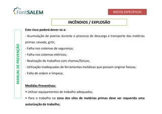 RISCOS ESPECÍFICOS
INCÊNDIOS / EXPLOSÃO
MANUAL
DE
PREVENÇÃO
Este risco poderá dever-se a:
- Acumulação de poeiras durante o processo de descarga e transporte das matérias
primas: cevada, gritz;
- Falha nos sistemas de segurança;
- Falha nos sistemas elétricos;
- Realização de trabalhos com chamas/faíscas;
- Utilização inadequadas de ferramentas metálicas que possam originar faíscas;
- Falta de ordem e limpeza;
Medidas Preventivas:
• Utilizar equipamentos de trabalho adequados;
• Para o trabalho na zona dos silos de matérias primas deve ser requerida uma
autorização de trabalho;
 